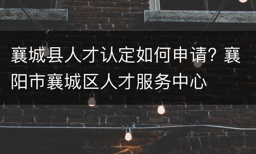 襄城县人才认定如何申请? 襄阳市襄城区人才服务中心