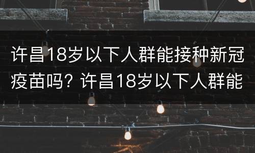 许昌18岁以下人群能接种新冠疫苗吗? 许昌18岁以下人群能接种新冠疫苗吗请问