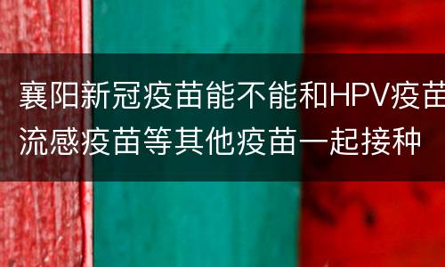 襄阳新冠疫苗能不能和HPV疫苗流感疫苗等其他疫苗一起接种？