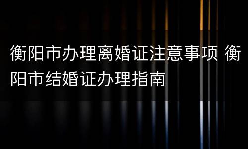 衡阳市办理离婚证注意事项 衡阳市结婚证办理指南