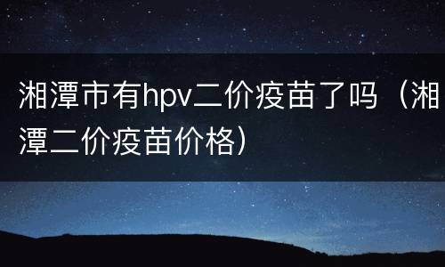 湘潭市有hpv二价疫苗了吗（湘潭二价疫苗价格）