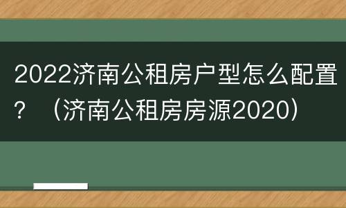 2022济南公租房户型怎么配置？（济南公租房房源2020）