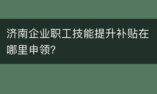 济南企业职工技能提升补贴在哪里申领？
