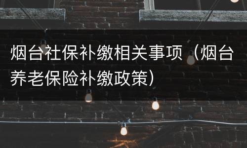 烟台社保补缴相关事项（烟台养老保险补缴政策）