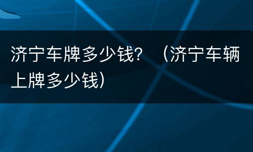 济宁车牌多少钱？（济宁车辆上牌多少钱）