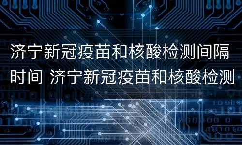 济宁新冠疫苗和核酸检测间隔时间 济宁新冠疫苗和核酸检测间隔时间多久