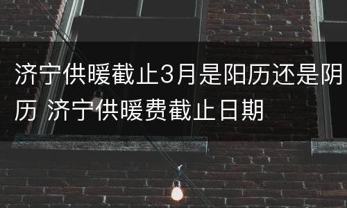 济宁供暖截止3月是阳历还是阴历 济宁供暖费截止日期