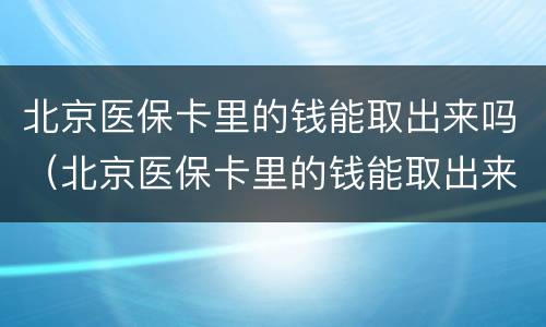 北京医保卡里的钱能取出来吗（北京医保卡里的钱能取出来吗辞职了）