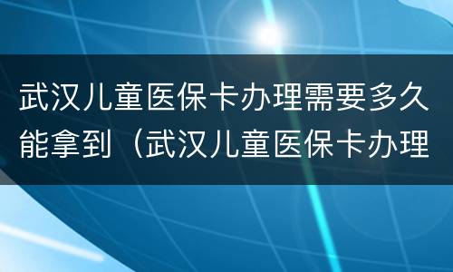 武汉儿童医保卡办理需要多久能拿到（武汉儿童医保卡办理需要多久能拿到钱）