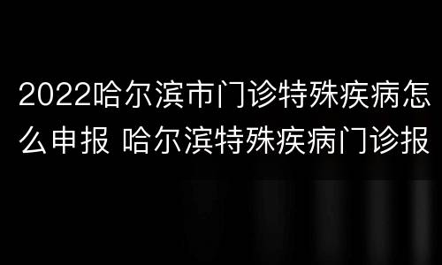 2022哈尔滨市门诊特殊疾病怎么申报 哈尔滨特殊疾病门诊报销政策