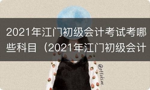 2021年江门初级会计考试考哪些科目（2021年江门初级会计考试考哪些科目及格）