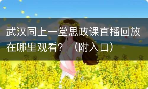 武汉同上一堂思政课直播回放在哪里观看？（附入口）