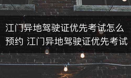 江门异地驾驶证优先考试怎么预约 江门异地驾驶证优先考试怎么预约的