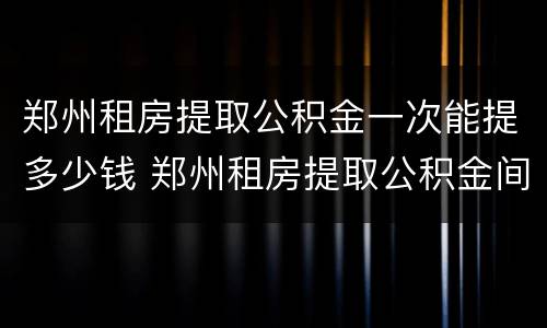 郑州租房提取公积金一次能提多少钱 郑州租房提取公积金间隔多久能二次提取