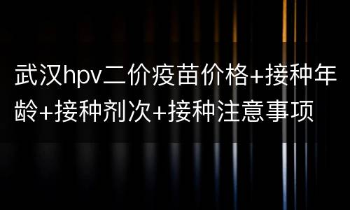 武汉hpv二价疫苗价格+接种年龄+接种剂次+接种注意事项