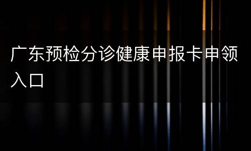 广东预检分诊健康申报卡申领入口