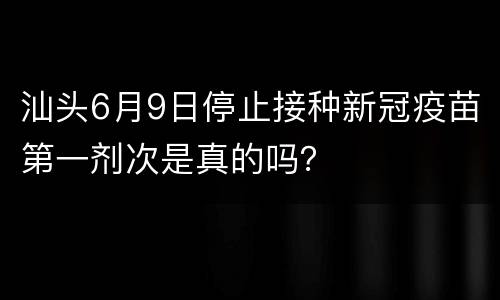 汕头6月9日停止接种新冠疫苗第一剂次是真的吗？