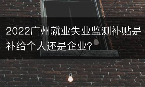 2022广州就业失业监测补贴是补给个人还是企业？