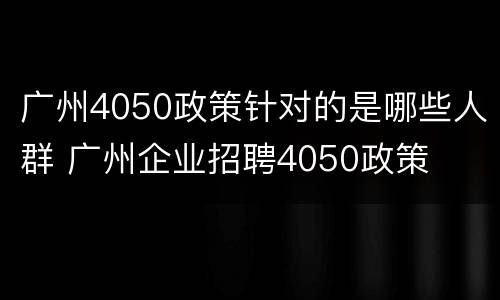 广州4050政策针对的是哪些人群 广州企业招聘4050政策