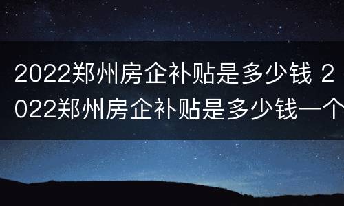 2022郑州房企补贴是多少钱 2022郑州房企补贴是多少钱一个月
