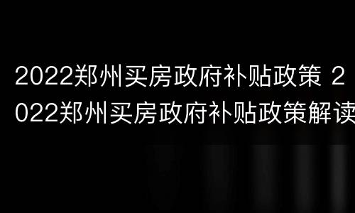 2022郑州买房政府补贴政策 2022郑州买房政府补贴政策解读