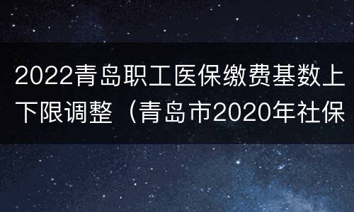 2022青岛职工医保缴费基数上下限调整（青岛市2020年社保缴费基数上下限）