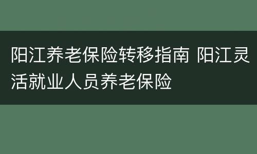 阳江养老保险转移指南 阳江灵活就业人员养老保险