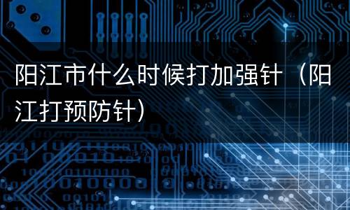 阳江市什么时候打加强针（阳江打预防针）