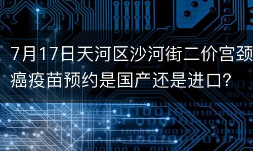 7月17日天河区沙河街二价宫颈癌疫苗预约是国产还是进口？