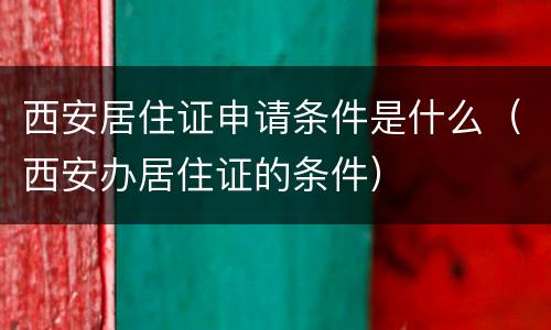 西安居住证申请条件是什么（西安办居住证的条件）