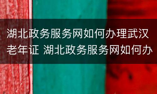 湖北政务服务网如何办理武汉老年证 湖北政务服务网如何办理武汉老年证补贴