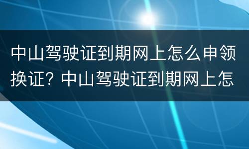 中山驾驶证到期网上怎么申领换证? 中山驾驶证到期网上怎么申领换证流程