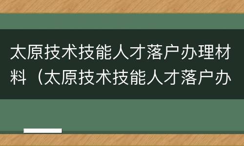 太原技术技能人才落户办理材料（太原技术技能人才落户办理材料有哪些）
