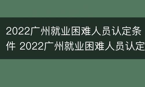 2022广州就业困难人员认定条件 2022广州就业困难人员认定条件是