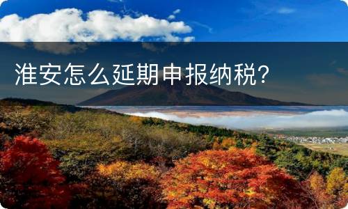 淮安怎么延期申报纳税？