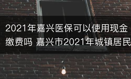2021年嘉兴医保可以使用现金缴费吗 嘉兴市2021年城镇居民医保缴费时间
