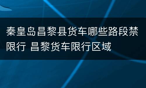 秦皇岛昌黎县货车哪些路段禁限行 昌黎货车限行区域