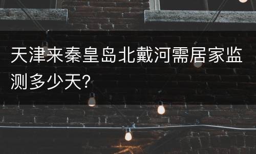 天津来秦皇岛北戴河需居家监测多少天？