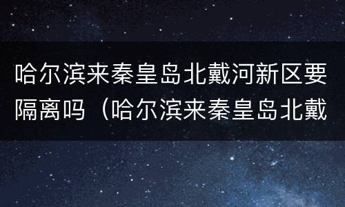 哈尔滨来秦皇岛北戴河新区要隔离吗（哈尔滨来秦皇岛北戴河新区要隔离吗最新消息）