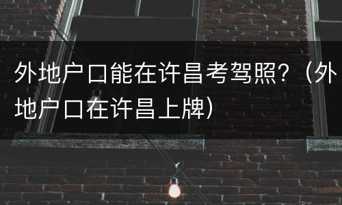 外地户口能在许昌考驾照?（外地户口在许昌上牌）