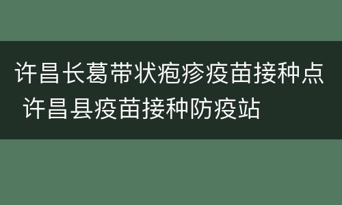 许昌长葛带状疱疹疫苗接种点 许昌县疫苗接种防疫站