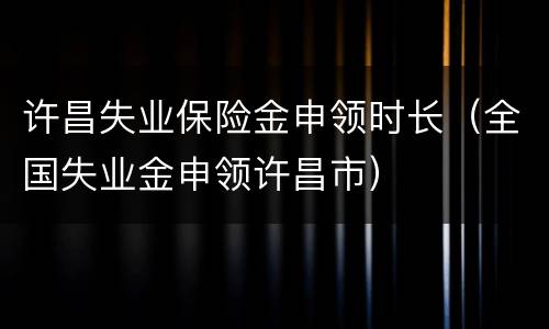 许昌失业保险金申领时长（全国失业金申领许昌市）