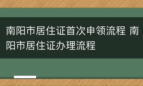 南阳市居住证首次申领流程 南阳市居住证办理流程