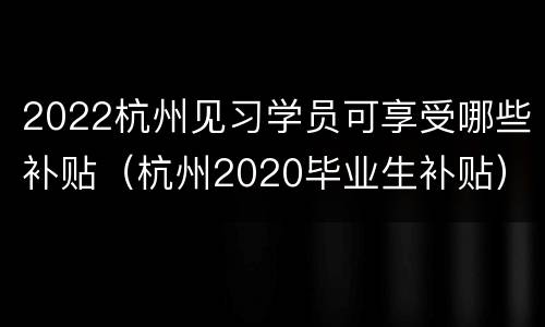 2022杭州见习学员可享受哪些补贴（杭州2020毕业生补贴）