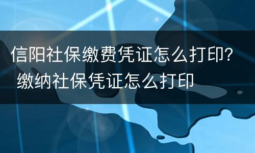 信阳社保缴费凭证怎么打印？ 缴纳社保凭证怎么打印