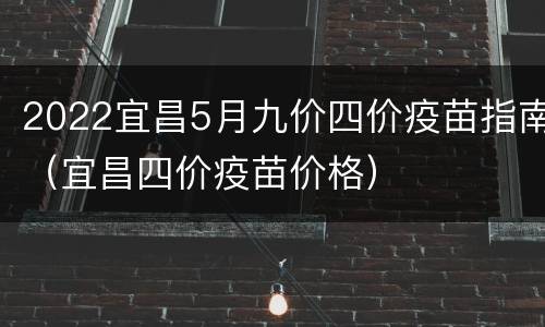2022宜昌5月九价四价疫苗指南（宜昌四价疫苗价格）