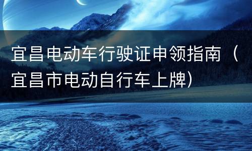 宜昌电动车行驶证申领指南（宜昌市电动自行车上牌）