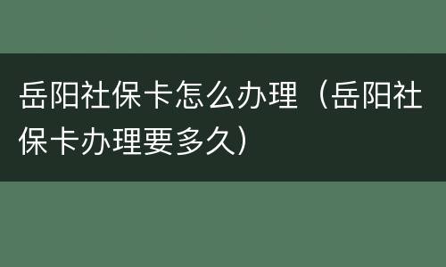 岳阳社保卡怎么办理（岳阳社保卡办理要多久）