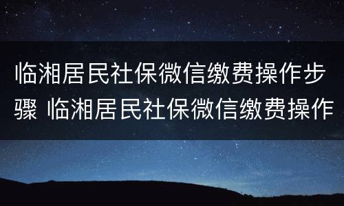临湘居民社保微信缴费操作步骤 临湘居民社保微信缴费操作步骤是什么