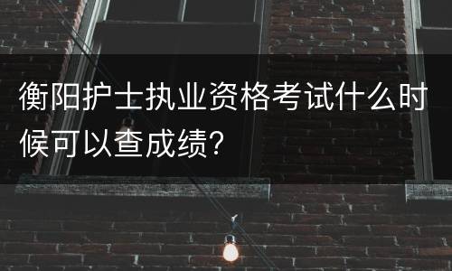 衡阳护士执业资格考试什么时候可以查成绩?